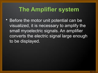 The Amplifier system
• Before the motor unit potential can be
visualized, it is necessary to amplify the
small myoelectric signals. An amplifier
converts the electric signal large enough
to be displayed.
 