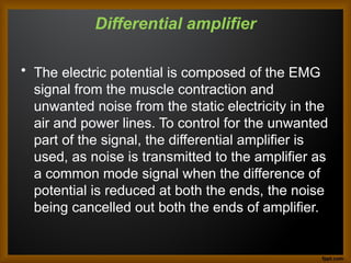 Differential amplifier
• The electric potential is composed of the EMG
signal from the muscle contraction and
unwanted noise from the static electricity in the
air and power lines. To control for the unwanted
part of the signal, the differential amplifier is
used, as noise is transmitted to the amplifier as
a common mode signal when the difference of
potential is reduced at both the ends, the noise
being cancelled out both the ends of amplifier.
 