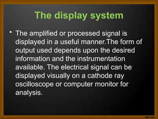 The display system
• The amplified or processed signal is
displayed in a useful manner.The form of
output used depends upon the desired
information and the instrumentation
available. The electrical signal can be
displayed visually on a cathode ray
oscilloscope or computer monitor for
analysis.
 