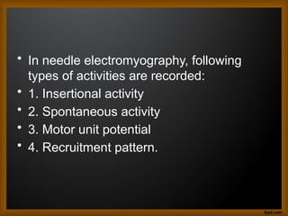 • In needle electromyography, following
types of activities are recorded:
• 1. Insertional activity
• 2. Spontaneous activity
• 3. Motor unit potential
• 4. Recruitment pattern.
 