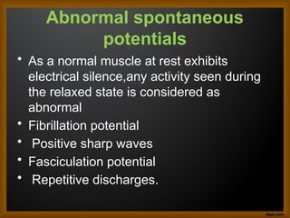 Abnormal spontaneous
potentials
• As a normal muscle at rest exhibits
electrical silence,any activity seen during
the relaxed state is considered as
abnormal
• Fibrillation potential
• Positive sharp waves
• Fasciculation potential
• Repetitive discharges.
 