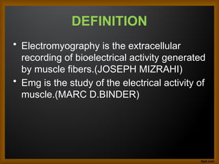DEFINITION
• Electromyography is the extracellular
recording of bioelectrical activity generated
by muscle fibers.(JOSEPH MIZRAHI)
• Emg is the study of the electrical activity of
muscle.(MARC D.BINDER)
 