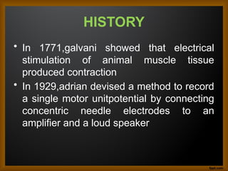HISTORY
• In 1771,galvani showed that electrical
stimulation of animal muscle tissue
produced contraction
• In 1929,adrian devised a method to record
a single motor unitpotential by connecting
concentric needle electrodes to an
amplifier and a loud speaker
 