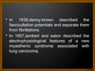 • In 1938,denny-brown described the
fascicullation potentials and separate them
from fibrillations.
• In 1957,lambert and eaton described the
electrophysiological features of a new
myasthenic syndrome associated with
lung carcinoma.
 
