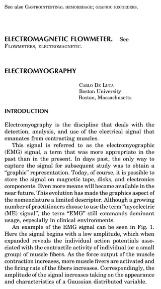 See also GASTROINTESTINAL
De Luca, C.J. Electromyography.; GRAPHIC RECORDERS.
                      HEMORRHAGE
                                  Encyclopedia of
Medical Devices and Instrumentation, (John G. Webster,
Ed.) John Wiley Publisher, 98-109, 2006.

ELECTROMAGNETIC FLOWMETER. See
Copyright© 2006 John G. Webster.
FLOWMETERS,is used by permission of John Wiley & Sons, Inc."
“This material ELECTROMAGNETIC.



ELECTROMYOGRAPHY

                               CARLO DE LUCA
                               Boston University
                               Boston, Massachusetts

INTRODUCTION

Electromyography is the discipline that deals with the
detection, analysis, and use of the electrical signal that
emanates from contracting muscles.
    This signal is referred to as the electromyographic
(EMG) signal, a term that was more appropriate in the
past than in the present. In days past, the only way to
capture the signal for subsequent study was to obtain a
‘‘graphic’’ representation. Today, of course, it is possible to
store the signal on magnetic tape, disks, and electronics
components. Even more means will become available in the
near future. This evolution has made the graphics aspect of
the nomenclature a limited descriptor. Although a growing
number of practitioners choose to use the term ‘‘myoelectric
(ME) signal’’, the term ‘‘EMG’’ still commands dominant
usage, especially in clinical environments.
    An example of the EMG signal can be seen in Fig. 1.
Here the signal begins with a low amplitude, which when
expanded reveals the individual action potentials asso-
ciated with the contractile activity of individual (or a small
group) of muscle ﬁbers. As the force output of the muscle
contraction increases, more muscle ﬁvers are activated and
the ﬁring rate of the ﬁbers increases. Correspondingly, the
amplitude of the signal increases taking on the appearance
and characteristics of a Gaussian distributed variable.
 