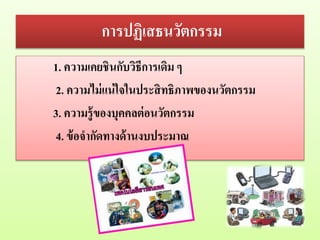 การปฏิเสธนวัตกรรม
1. ความเคยชินกับวิธีการเดิม ๆ
2. ความไม่แน่ใจในประสิทธิภาพของนวัตกรรม
3. ความรู้ของบุคคลต่อนวัตกรรม
4. ข้อจากัดทางด้านงบประมาณ
 