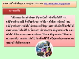 ไม่ว่าเราจะทางานใดก็ตาม ปัญหาเป็นสิ่งหลีกเลี่ยงไม่ได้ การ
แก้ปัญหามีหลายวิธี ขึ้นกับชนิดของาน วิธีการแก้ปัญหาอย่างหนึ่งอาจ
แก้ปัญหาอีกอย่างหนึ่งไม่ได้ และการแก้ปัญหาอาจจาเป็นต้องใช้เทคโนโลยี
สารสนเทศหรือไม่ก็ได้ ดังนั้น จึงควรยึดหลักการแก้ปัญหาอย่างเป็นระบบ
เพื่อไม่ให้เสียเวลา หลงทาง และสับสน วิธีการแก้ปัญหาแต่ละวิธีมีความ
เหมาะสมกับงานแตกต่างกันไป ก่อนที่จะใช้วิธีแก้ปัญหา ด้วยกระบวนการ
ทางเทคโนโลยีสารสนเทศ
แนวทางแก้ไข ค้นข้อมูล 20 กรกฎาคม 2557, จาก http://dutch35698.blogspot.com/
แนวทางแก้ไข
 