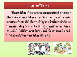 แนวการแก้ไข (ต่อ)
วิธีการแก้ปัญหาด้วยกระบวนการทางเทคโนโลยีสารสนเทศ
เป็นวิธีคล้ายกับการแก้ปัญหากาทางวิศวกรรมมาก แต่ในการนา
ระบบคอมพิวเตอร์ไปใช้ในการแก้ปัญหา หรือเพิ่มประสิทธิภาพ
ในการทางานใดๆ ก็ตาม จะต้องมีการวิเคราะห์ปัญหาและศึกษา
ความเป็นไปได้ให้รอบคอบเสียก่อน ทั้งนี้เนื่องจากคอมพิวเตอร์
ไม่ใช้เครื่องมือวิเศษที่จะแก้ปัญหาได้ทุกเรื่อง
 