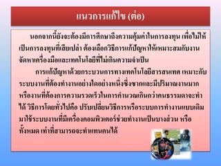 แนวการแก้ไข (ต่อ)
นอกจากนี้ยังจะต้องมีการศึกษาถึงความคุ้มค่าในการลงทุน เพื่อไม่ให้
เป็นการลงทุนที่เสียเปล่า ต้องเลือกวิธีการแก้ปัญหาให้เหมาะสมกับงาน
จัดหาเครื่องมือและเทคโนโลยีที่ไม่เกินความจาเป็น
การแก้ปัญหาด้วยกระบวนการทางเทคโนโลยีสารสนเทศ เหมาะกับ
ระบบงานที่ต้องทางานอย่างใดอย่างหนึ่งซึ่งซากและมีปริมาณงานมาก
หรืองานที่ต้องการความรวดเร็วในการคานวณเกินกว่าคนธรรมดาจะทา
ได้ วิธีการโดยทั่วไปคือ ปรับเปลี่ยนวิธีการหรือระบบการทางานแบบเดิม
มาใช้ระบบงานที่มีเครื่องคอมพิวเตอร์ช่วยทางานเป็นบางส่วน หรือ
ทั้งหมด เท่าที่สามารถจะทาแทนคนได้
 