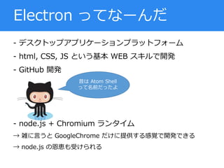 - デスクトップアプリケーションプラットフォーム
- html, CSS, JS という基本 WEB スキルで開発
- GitHub 開発
- node.js + Chromium ランタイム
→ 雑に言うと GoogleChrome だけに提供する感覚で開発できる
→ node.js の恩恵も受けられる
Electron ってなーんだ
昔は Atom Shell
って名前だったよ
 