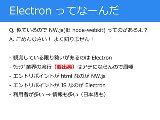 Q. 似ているので NW.js(旧 node-webkit) ってのがあるよ？
A. ごめんなさい！ よく知りません！
- 観測している限り勢いがあるのは Electron
- ｳｪｯﾌﾞ業界の流行（要出典）はアテにならんので眉唾
- エントリポイントが html なのが NW.js
- エントリポイントが JS なのが Electron
- 利用者が多い → 情報も多い（日本語も）
Electron ってなーんだ
 