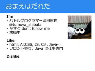 I’m
- バトルプログラマー柴田智也
@tomoya_shibata
- 今すぐ don’t follow me
- 求職中
Like
- html, AltCSS, JS, C#, Java…
- フロント寄り、Java は仕事専門
Dislike
おまえはだれだ
 