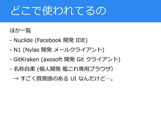 ほか一覧
- Nuclide (Facebook 開発 IDE)
- N1 (Nylas 開発 メールクライアント)
- GitKraken (axosoft 開発 Git クライアント)
- 名称自粛 (個人開発 艦これ専用ブラウザ）
→ すごく既視感のある UI なんだけど…。
どこで使われてるの
 