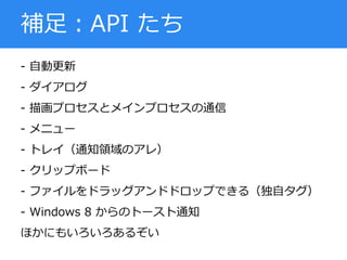 - 自動更新
- ダイアログ
- 描画プロセスとメインプロセスの通信
- メニュー
- トレイ（通知領域のアレ）
- クリップボード
- ファイルをドラッグアンドドロップできる（独自タグ）
- Windows 8 からのトースト通知
ほかにもいろいろあるぞい
補足：API たち
 
