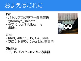 I’m
- バトルプログラマー柴田智也
@tomoya_shibata
- 今すぐ don’t follow me
- 求職中
Like
- html, AltCSS, JS, C#, Java…
- フロント寄り、Java は仕事専門
Dislike
- JS, JS それと JS とかいう言語
おまえはだれだ
 
