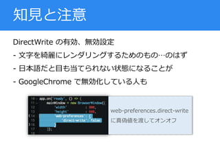 DirectWrite の有効、無効設定
- 文字を綺麗にレンダリングするためのもの…のはず
- 日本語だと目も当てられない状態になることが
- GoogleChrome で無効化している人も
知見と注意
web-preferences.direct-write
に真偽値を渡してオンオフ
 