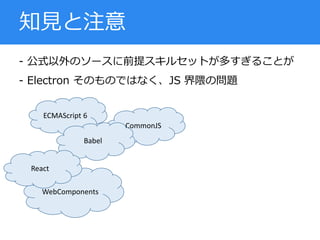- 公式以外のソースに前提スキルセットが多すぎることが
- Electron そのものではなく、JS 界隈の問題
知見と注意
ECMAScript 6
WebComponents
CommonJS
Babel
React
 