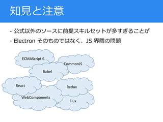 - 公式以外のソースに前提スキルセットが多すぎることが
- Electron そのものではなく、JS 界隈の問題
知見と注意
ECMAScript 6
Flux
Redux
WebComponents
CommonJS
Babel
React
 