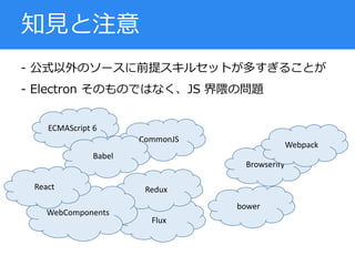 - 公式以外のソースに前提スキルセットが多すぎることが
- Electron そのものではなく、JS 界隈の問題
知見と注意
ECMAScript 6
Flux
Redux
WebComponents
CommonJS
Browserify
Webpack
Babel
bower
React
 