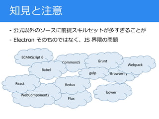 - 公式以外のソースに前提スキルセットが多すぎることが
- Electron そのものではなく、JS 界隈の問題
知見と注意
ECMAScript 6
Flux
Redux
WebComponents
CommonJS
Browserify
Webpack
Babel
Grunt
gulp
bower
React
 