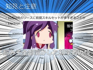 - 公式以外のソースに前提スキルセットが多すぎることが
- Electron そのものではなく、JS 界隈の問題
知見と注意
ECMAScript 6
Flux
Redux
WebComponents
CommonJS
Browserify
Webpack
Babel
Grunt
gulp
bower
React
 