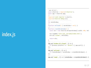 index.js
'usestrict';
constelectron=require('electron');
constapp=electron.app;
//-------------------------------
require('crash-reporter').start();
require('electron-debug')();
//-------------------------------
letmainWindow;
//-------------------------------
functiononClosed(){mainWindow=null;}
//-------------------------------
functioncreateMainWindow(){
constwin=newelectron.BrowserWindow({width:800,height:
win.loadURL(`file://${__dirname}/index.html`);
win.on('closed',onClosed);
returnwin;
}
//-------------------------------
app.on('window-all-closed',()=>{
if(process.platform!=='darwin'){app.quit();}
});
//-------------------------------
app.on('activate',()=>{
if(!mainWindow){mainWindow=createMainWindow();}
});
//-------------------------------
app.on('ready',()=>{mainWindow=createMainWindow();});
10 / 27
 