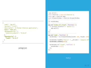 {
"name":"app-03",
"version":"1.0.0",
"description":"AminimalElectronapplication",
"main":"main.js",
"devDependencies":{
"electron-prebuilt":"^0.36.0"
},
"dependencies":{
"lowdb":"^0.11.2"
}
}
package.json
main.js
'usestrict';
constelectron=require('electron');
constapp=electron.app;
constBrowserWindow=electron.BrowserWindow;
//--------------------------------------
letmainWindow;
//--------------------------------------
app.on('window-all-closed',function(){
if(process.platform!='darwin'){
app.quit();
}
});
//--------------------------------------
app.on('ready',function(){
mainWindow=newBrowserWindow({width:800,height:600});
mainWindow.loadURL('file://'+__dirname+'/angular-offline
mainWindow.setMenu(null);
mainWindow.on('closed',function(){
mainWindow=null;
});
});
14 / 27
 