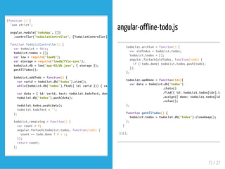 (function(){
'usestrict';
angular.module('todoApp',[])
.controller('todoListController',[TodoListController]);
functionTodoListController(){
vartodoList=this;
todoList.todos=[];
varlow=require('lowdb');
varstorage=require('lowdb/file-sync');
todoList.db=low('app-03/db.json',{storage});
getAllTodos();
todoList.addTodo=function(){
varvarid=todoList.db('todos').size();
while(todoList.db('todos').find({id:varid})){varid+=
vardata={id:varid,text:todoList.todoText,done:
todoList.db('todos').push(data);
todoList.todos.push(data);
todoList.todoText='';
};
todoList.remaining=function(){
varcount=0;
angular.forEach(todoList.todos,function(todo){
count+=todo.done?0:1;
});
returncount;
};
angular-offline-todo.js
todoList.archive=function(){
varoldTodos=todoList.todos;
todoList.todos=[];
angular.forEach(oldTodos,function(todo){
if(!todo.done)todoList.todos.push(todo);
});
};
todoList.updDone=function(idx){
vardata=todoList.db('todos')
.chain()
.find({id:todoList.todos[idx].id})
.assign({done:todoList.todos[idx].d
.value();
};
functiongetAllTodos(){
todoList.todos=todoList.db('todos').cloneDeep();
};
}
})();
15 / 27
 