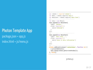 Photon Template App
package.json + app.js
index.html + js/menu.js
varremote=require('remote')
varMenu=remote.require('menu')
varMenuItem=remote.require('menu-item')
//---------------------------------
varmenu=newMenu()
menu.append(newMenuItem({
label:'Delete',
click:function(){
alert('Deleted')
}
}));
//---------------------------------
menu.append(newMenuItem({
label:'MoreInfo...',
click:function(){
alert('Hereismoreinformation')
}
}));
//---------------------------------
window.addEventListener('contextmenu',function(e){
e.preventDefault();
menu.popup(remote.getCurrentWindow());
},false);
js/menu.js
20 / 27
 