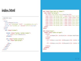 index.html
<!DOCTYPEhtml>
<head>
<title>Photon</title>
<linkrel="stylesheet"href="../css/photon.min.css">
<scriptsrc="js/menu.js"charset="utf-8"></script>
</head>
<body>
<divclass="window">
<headerclass="toolbartoolbar-header">
<h1class="title">Photon</h1>
</header>
<divclass="window-content">
<divclass="pane-group">
...
</div>
</div>
</div>
</body>
</html>
<html>
<divclass="panepane-smsidebar">
<navclass="nav-group">
<h5class="nav-group-title">Favorites</h5>
<spanclass="nav-group-item"><spanclass="iconicon-home"
<spanclass="nav-group-itemactive"><spanclass="iconico
<spanclass="nav-group-item"><spanclass="iconicon-downl
<spanclass="nav-group-item"><spanclass="iconicon-folde
<spanclass="nav-group-item"><spanclass="iconicon-windo
<spanclass="nav-group-item"><spanclass="iconicon-signa
<spanclass="nav-group-item"><spanclass="iconicon-monit
</nav>
</div>
<divclass="pane">
<tableclass="table-striped">
<thead>
<tr><th>Name</th><th>Kind</th><th>DateModified</th
</thead>
<tbody>
<tr><td>bars.scss</td><td>Document</td><td>Oct13,20
...
<tr><td>base.scss</td><td>Document</td><td>Oct13,20
</tbody>
</table>
</div>
21 / 27
 
