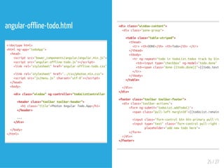 angular-offline-todo.html
<!doctypehtml>
<htmlng-app="todoApp">
<head>
<scriptsrc="bower_components/angular/angular.min.js"></
<scriptsrc="angular-offline-todo.js"></script>
<linkrel="stylesheet"href="angular-offline-todo.css">
<linkrel="stylesheet"href="../css/photon.min.css">
<scriptsrc="js/menu.js"charset="utf-8"></script>
</head>
<body>
<divclass="window"ng-controller="todoListControllerastodoList"
<headerclass="toolbartoolbar-header">
<h1class="title">PhotonAngularTodo.App</h1>
</header>
...
</div>
</body>
</html>
<divclass="window-content">
<divclass="pane-group">
<tableclass="table-striped">
<thead>
<tr><th>DONE</th><th>Todo</th></tr>
</thead>
<tbody>
<trng-repeat="todointodoList.todostrackby$index"
<td><inputtype="checkbox"ng-model="todo.done"ng-c
<td><spanclass="done-{{todo.done}}">{{todo.text}}
</tr>
</tbody>
</table>
</div>
</div>
<footerclass="toolbartoolbar-footer">
<divclass="toolbar-actions">
<formng-submit="todoList.addTodo()">
<spanclass="pull-leftmargin10">{{todoList.remaining(
<inputclass="form-controlbtnbtn-primarypull-right
<inputtype="text"class="form-controlpull-rightmarg
placeholder="addnewtodohere">
</form>
</div>
</footer>
25 / 27
 