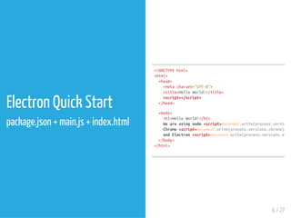 Electron Quick Start
package.json + main.js + index.html
<!DOCTYPEhtml>
<html>
<head>
<metacharset="UTF-8">
<title>HelloWorld!</title>
<script></script>
</head>
<body>
<h1>HelloWorld!</h1>
Weareusingnode<script>
Chrome<script> </
andElectron<script>
</body>
</html>
document.write(process.versions.
document.write(process.versions.chrome)
document.write(process.versions.elect
6 / 27
 