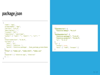 package.json
{
"name":"app",
"productName":"App",
"version":"0.0.0",
"description":"",
"license":"MIT",
"repository":"user/repo",
"author":{"name":"","email":"","url":""
},
"electronVersion":"0.36.0",
"scripts":{
"test":"xo",
"start":"electron.",
"build":"electron-packager.$npm_package_productName--out=dist--ignore='^/dist$'--prune--asar--all--version=$npm_p
},
"files":["index.js","index.html","index.css"
],
"keywords":["electron-app","electron"
],...
}
...
"dependencies":{
"electron-debug":"^0.5.0"
},
"devDependencies":{
"electron-packager":"^5.0.0",
"electron-prebuilt":"^0.36.0",
"xo":"^0.12.0"
},
"xo":{
"esnext":true,
"envs":["node","browser"]
}
9 / 27
 