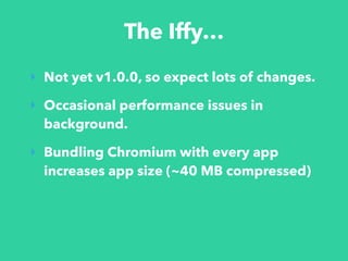 The Iffy…
‣ Not yet v1.0.0, so expect lots of changes.
‣ Occasional performance issues in
background.
‣ Bundling Chromium with every app
increases app size (~40 MB compressed)
 