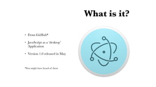 What is it?
• From GitHub*
• JavaScript as a ‘desktop’
Application
• Version 1.0 released in May
*You might have heard of them
 