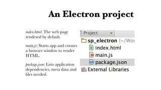 An Electron project
index.html: The web page
rendered by default.
main.js: Starts app and creates
a browser window to render
HTML.
package.json: Lists application
dependencies, meta data and
ﬁles needed.
 