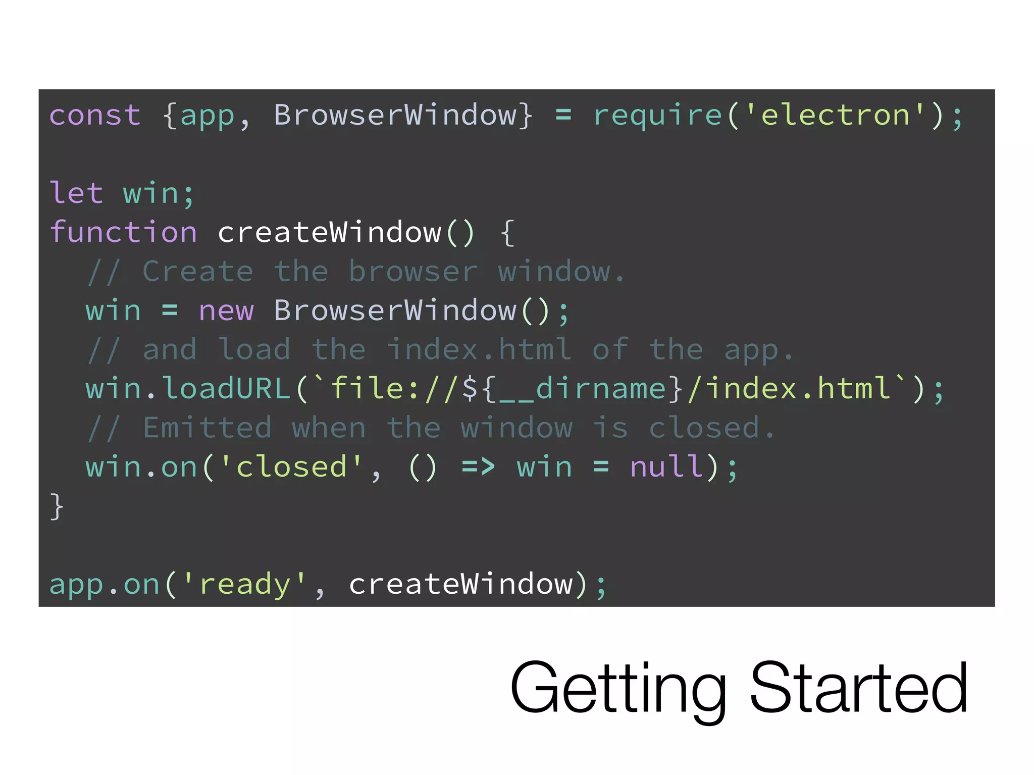 Getting Started
const {app, BrowserWindow} = require('electron');
let win;
function createWindow() {
// Create the browser window.
win = new BrowserWindow();
// and load the index.html of the app.
win.loadURL(`file://${__dirname}/index.html`);
// Emitted when the window is closed.
win.on('closed', () => win = null);
}
app.on('ready', createWindow);
 