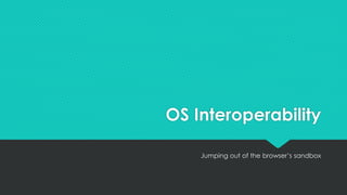 OS Interoperability
Jumping out of the browser’s sandbox
 