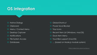 OS Integration
 Native Dialogs
 Clipboard
 Menu / Context Menu
 Desktop Capturer
 Notifications
 File System Access
 Databases
 Global Shortcut
 Power Save Blocker
 Tray Icons
 Recent Item List (Windows, macOS)
 Dock Item Menu
 TouchBar support (macOS)
 … (based on Node.js module system)
https://electron.atom.io/docs/
 