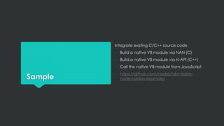 Sample
Integrate existing C/C++ source code
- Build a native V8 module via NAN (C)
- Build a native V8 module via N-API (C++)
- Call the native V8 module from JavaScript
- https://github.com/nodejs/abi-stable-
node-addon-examples
 