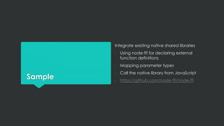 Sample
Integrate existing native shared libraries
- Using node-ffi for declaring external
function definitions
- Mapping parameter types
- Call the native library from JavaScript
- https://github.com/node-ffi/node-ffi
 