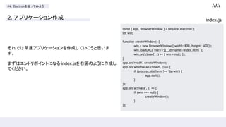 #4. Electron򴥤äƤߤ褦
2. ץꥱ`
Ǥ٥ץꥱ`ɤƤ˼

ޤϥȥݥȤˤʤ index.js҇Τ褦ɤ
Ƥ
const { app, BrowserWindow } = require('electron');
let win;
function createWindow() {
win = new BrowserWindow({ width: 800, height: 600 });
win.loadURL(`file://${__dirname}/index.html`);
win.on('closed', () => { win = null; });
}
app.on('ready', createWindow);
app.on('window-all-closed', () => {
if (process.platform !== 'darwin') {
app.quit();
}
});
app.on('activate', () => {
if (win === null) {
createWindow();
}
});
index.js
 
