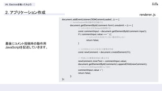#4. Electron򴥤äƤߤ褦
2. ץꥱ`
˥Ͷr΄
JavaScriptӛƤޤ
document.addEventListener('DOMContentLoaded', () => {
// formsubmitr΄x
document.getElementById('comment-form').onsubmit = () => {
// Ȥinputȡä
const commentInput = document.getElementById('comment-input');
if ( commentInput.value === '' ) {
// ȤƤʤϺΤ⤷ʤ
return false;
}
// 줿ȤԪliҪؤ
const newComment = document.createElement('li');
// ɤliҪؤDOM˒뤹
newComment.innerText = commentInput.value;
document.getElementById('comments').appendChild(newComment);
// inputϿդˤƤ
commentInput.value = '';
return false;
};
});
renderer.js
 