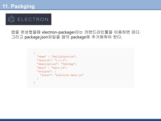 11. Packging
앱을 완성했을때 electron-packager라는 커맨드라인툴을 이용하면 된다.
그리고 package.json파일을 앱의 package에 추가해줘야 한다.
 