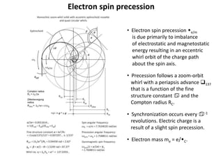 Electron spin precession
• Electron spin precession we/m
is due primarily to imbalance
of electrostatic and magnetostatic
energy resulting in an eccentric
whirl orbit of the charge path
about the spin axis.
• Precession follows a zoom-orbit
whirl with a periapsis advance q137
that is a function of the fine
structure constant a and the
Compton radius RC.
• Synchronization occurs every a-1
revolutions. Electric charge is a
result of a slight spin precession.
• Electron mass me = e/wC.
 