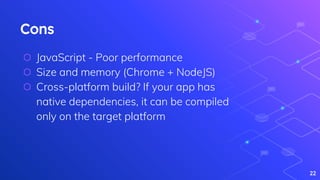 Cons
⬡ JavaScript - Poor performance
⬡ Size and memory (Chrome + NodeJS)
⬡ Cross-platform build? If your app has
native dependencies, it can be compiled
only on the target platform
22
 