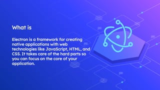 What is
Electron is a framework for creating
native applications with web
technologies like JavaScript, HTML, and
CSS. It takes care of the hard parts so
you can focus on the core of your
application.
 