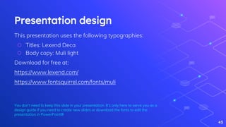 Presentation design
This presentation uses the following typographies:
⬡ Titles: Lexend Deca
⬡ Body copy: Muli light
Download for free at:
https://www.lexend.com/
https://www.fontsquirrel.com/fonts/muli
You don’t need to keep this slide in your presentation. It’s only here to serve you as a
design guide if you need to create new slides or download the fonts to edit the
presentation in PowerPoint®
45
 