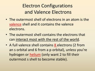 Electron Configurations
and Valence Electrons
• The outermost shell of electrons in an atom is the
valence shell and it contains the valence
electrons.
• The outermost shell contains the electrons that
can interact most with the rest of the world.
• A full valence shell contains 8 electrons (2 from
an s orbital and 6 from a p orbital), unless you’re
hydrogen or helium (only want 2 to fill their
outermost s shell to become stable).
 