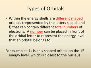 Types of Orbitals
• Within the energy shells are different shaped
orbitals (represented by the letters s, p, d, and
f) that can contain different total numbers of
electrons. A number can be placed in front of
the orbital letter to represent the energy level
that an orbital belongs to.
For example: 1s is an s shaped orbital on the 1st
energy level, which is closest to the nucleus
 